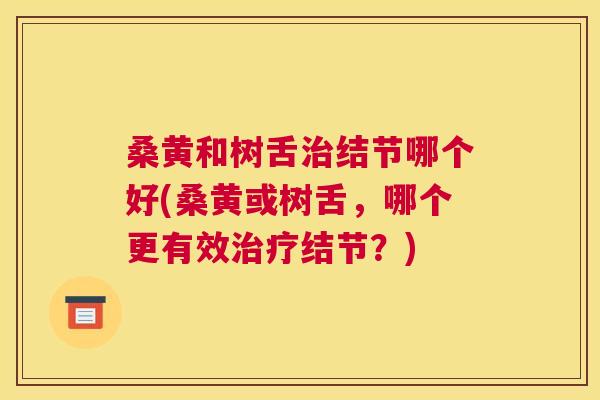 桑黄和树舌结节哪个好(桑黄或树舌,哪个更有效结节?) 桑黄和树舌结节哪个好(桑黄或树舌,哪个更有效结节?)