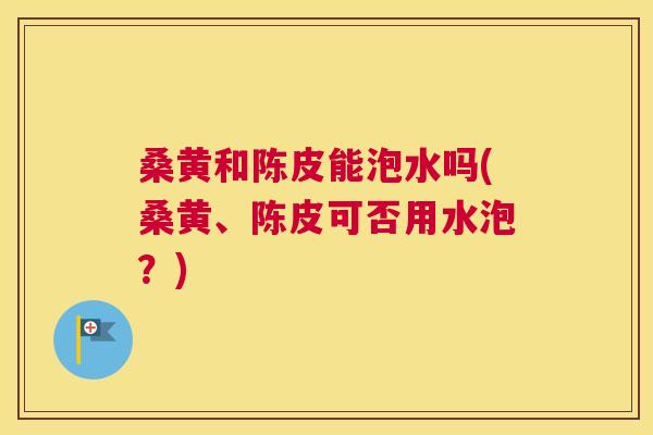 桑黄和陈皮能泡水吗(桑黄、陈皮可否用水泡?) 桑黄和陈皮能泡水吗(桑黄、陈皮可否用水泡?)