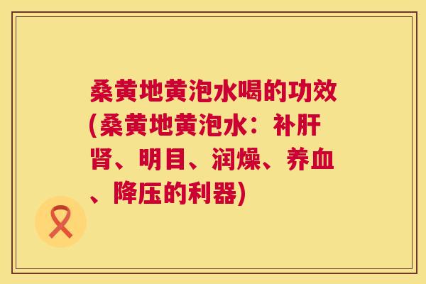 桑黄地黄泡水喝的功效(桑黄地黄泡水:补、明目、润燥、、的利器) 桑黄地黄泡水喝的功效(桑黄地黄泡水:补、明目、润燥、、的利器)