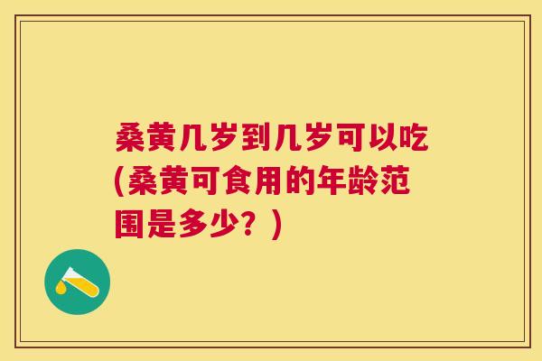 桑黄几岁到几岁可以吃(桑黄可食用的年龄范围是多少?) 桑黄几岁到几岁可以吃(桑黄可食用的年龄范围是多少?)