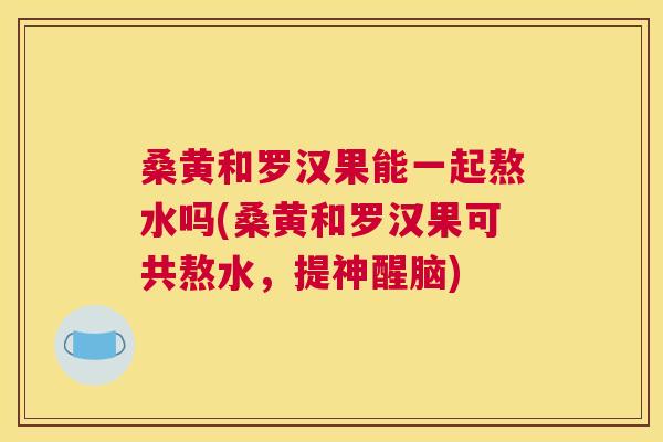桑黄和罗汉果能一起熬水吗(桑黄和罗汉果可共熬水,提神醒脑) 桑黄和罗汉果能一起熬水吗(桑黄和罗汉果可共熬水,提神醒脑)