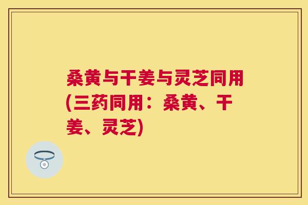桑黄与干姜与灵芝同用(三药同用:桑黄、干姜、灵芝) 桑黄与干姜与灵芝同用(三药同用:桑黄、干姜、灵芝)