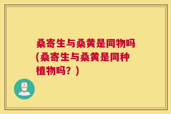 桑寄生与桑黄是同物吗(桑寄生与桑黄是同种植物吗?) 桑寄生与桑黄是同物吗(桑寄生与桑黄是同种植物吗?)