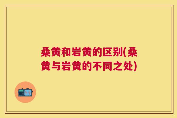 桑黄和岩黄的区别(桑黄与岩黄的不同之处) 桑黄和岩黄的区别(桑黄与岩黄的不同之处)