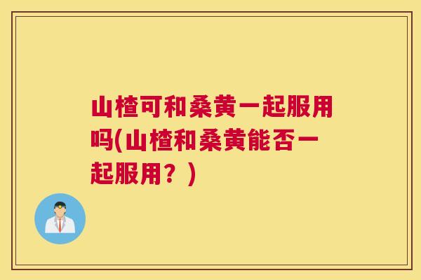 山楂可和桑黄一起服用吗(山楂和桑黄能否一起服用?) 山楂可和桑黄一起服用吗(山楂和桑黄能否一起服用?)
