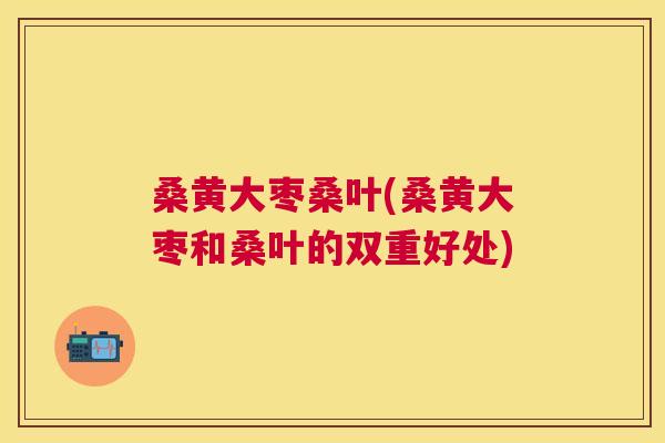 桑黄大枣桑叶(桑黄大枣和桑叶的双重好处) 桑黄大枣桑叶(桑黄大枣和桑叶的双重好处)