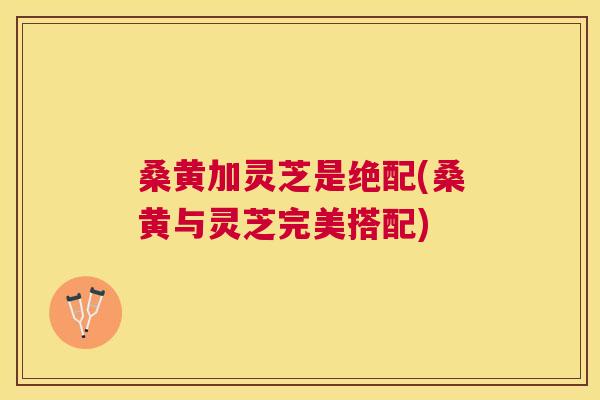 桑黄加灵芝是绝配(桑黄与灵芝完美搭配) 桑黄加灵芝是绝配(桑黄与灵芝完美搭配)