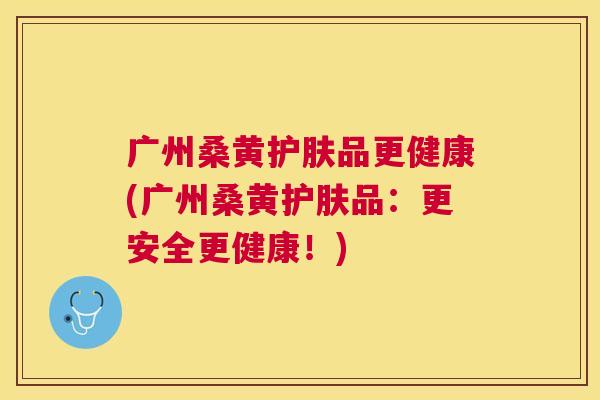 广州桑黄护肤品更健康(广州桑黄护肤品:更安全更健康!) 广州桑黄护肤品更健康(广州桑黄护肤品:更安全更健康!)