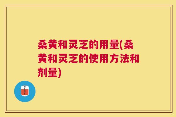 桑黄和灵芝的用量(桑黄和灵芝的使用方法和剂量) 桑黄和灵芝的用量(桑黄和灵芝的使用方法和剂量)