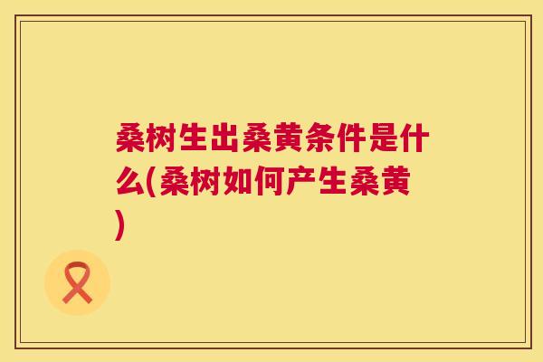 桑树生出桑黄条件是什么(桑树如何产生桑黄) 桑树生出桑黄条件是什么(桑树如何产生桑黄)