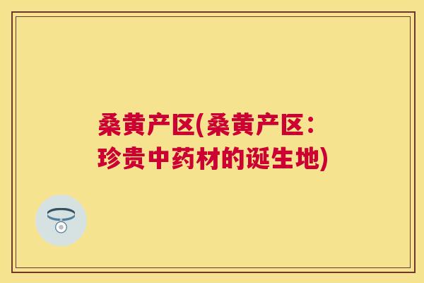 桑黄产区(桑黄产区:珍贵材的诞生地) 桑黄产区(桑黄产区:珍贵材的诞生地)