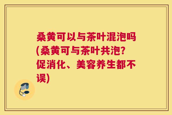桑黄可以与茶叶混泡吗(桑黄可与茶叶共泡?促消化、美容养生都不误) 桑黄可以与茶叶混泡吗(桑黄可与茶叶共泡?促消化、美容养生都不误)