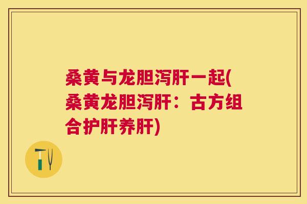 桑黄与龙胆泻一起(桑黄龙胆泻:古方组合养) 桑黄与龙胆泻一起(桑黄龙胆泻:古方组合养)