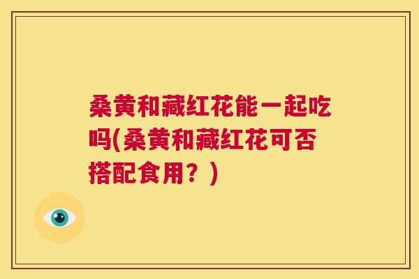 桑黄和藏红花能一起吃吗(桑黄和藏红花可否搭配食用?) 桑黄和藏红花能一起吃吗(桑黄和藏红花可否搭配食用?)