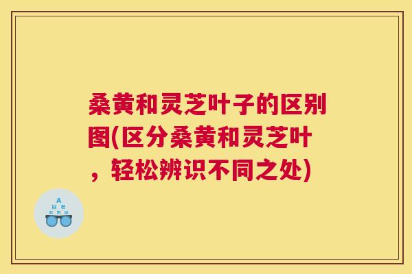 桑黄和灵芝叶子的区别图(区分桑黄和灵芝叶，轻松辨识不同之处)