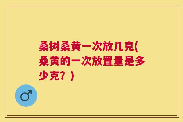 桑树桑黄一次放几克(桑黄的一次放置量是多少克?) 桑树桑黄一次放几克(桑黄的一次放置量是多少克?)