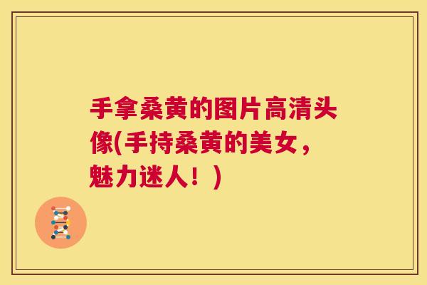 手拿桑黄的图片高清头像(手持桑黄的美女,魅力迷人!) 手拿桑黄的图片高清头像(手持桑黄的美女,魅力迷人!)