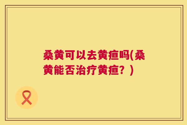 桑黄可以去黄疸吗(桑黄能否黄疸?) 桑黄可以去黄疸吗(桑黄能否黄疸?)