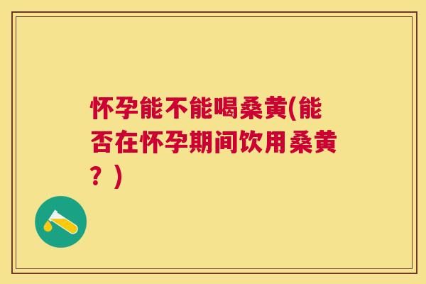 怀孕能不能喝桑黄(能否在怀孕期间饮用桑黄?) 怀孕能不能喝桑黄(能否在怀孕期间饮用桑黄?)