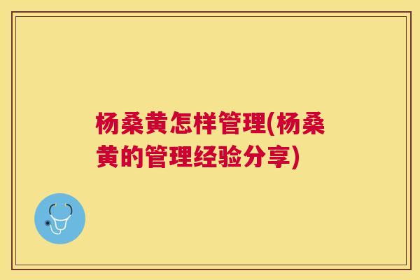 杨桑黄怎样管理(杨桑黄的管理经验分享) 杨桑黄怎样管理(杨桑黄的管理经验分享)