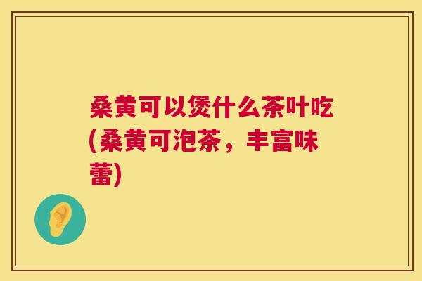 桑黄可以煲什么茶叶吃(桑黄可泡茶,丰富味蕾) 桑黄可以煲什么茶叶吃(桑黄可泡茶,丰富味蕾)
