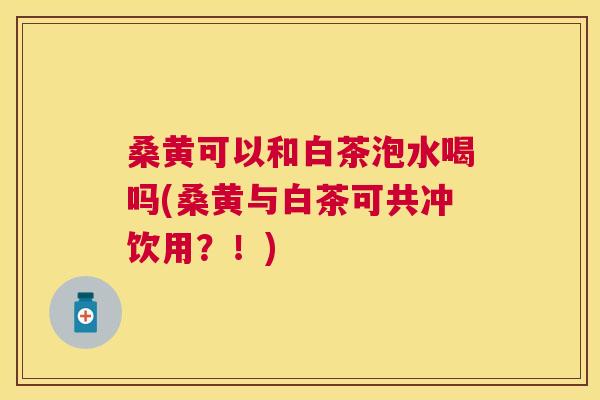 桑黄可以和白茶泡水喝吗(桑黄与白茶可共冲饮用?!) 桑黄可以和白茶泡水喝吗(桑黄与白茶可共冲饮用?!)