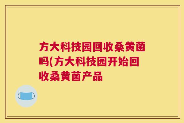 方大科技园回收桑黄菌吗(方大科技园开始回收桑黄菌产品 方大科技园回收桑黄菌吗(方大科技园开始回收桑黄菌产品
