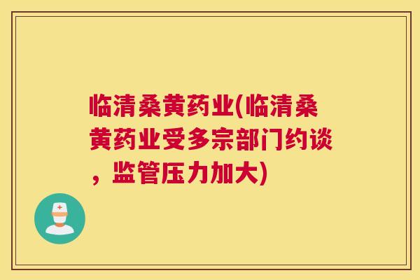临清桑黄药业(临清桑黄药业受多宗部门约谈,监管压力加大) 临清桑黄药业(临清桑黄药业受多宗部门约谈,监管压力加大)