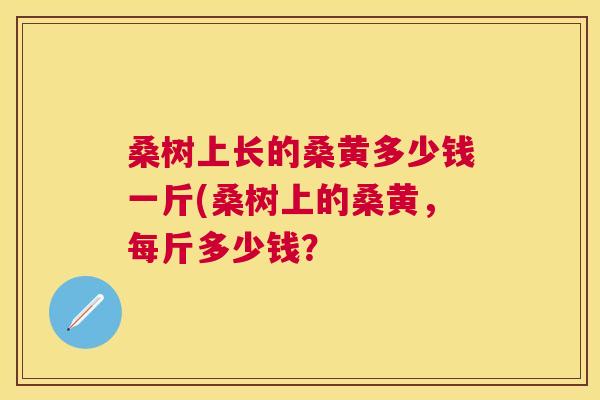 桑树上长的桑黄多少钱一斤(桑树上的桑黄,每斤多少钱? 桑树上长的桑黄多少钱一斤(桑树上的桑黄,每斤多少钱?