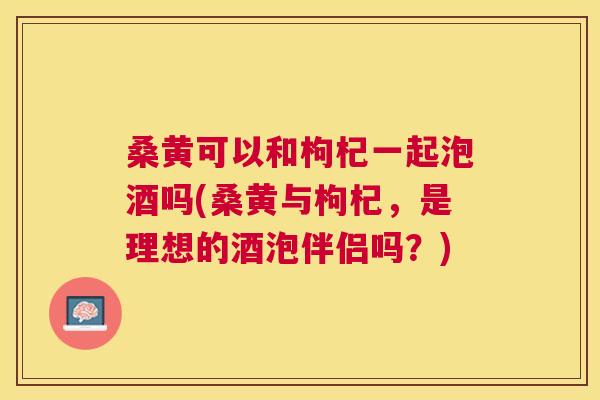 桑黄可以和枸杞一起泡酒吗(桑黄与枸杞,是理想的酒泡伴侣吗?) 桑黄可以和枸杞一起泡酒吗(桑黄与枸杞,是理想的酒泡伴侣吗?)