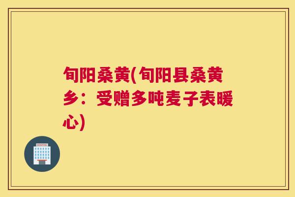 旬阳桑黄(旬阳县桑黄乡:受赠多吨麦子表暖心) 旬阳桑黄(旬阳县桑黄乡:受赠多吨麦子表暖心)