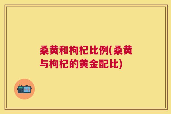 桑黄和枸杞比例(桑黄与枸杞的黄金配比) 桑黄和枸杞比例(桑黄与枸杞的黄金配比)