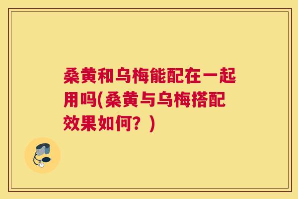 桑黄和乌梅能配在一起用吗(桑黄与乌梅搭配效果如何?) 桑黄和乌梅能配在一起用吗(桑黄与乌梅搭配效果如何?)