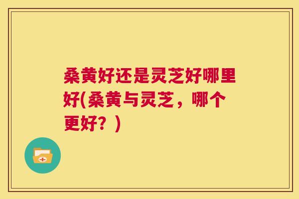 桑黄好还是灵芝好哪里好(桑黄与灵芝,哪个更好?) 桑黄好还是灵芝好哪里好(桑黄与灵芝,哪个更好?)