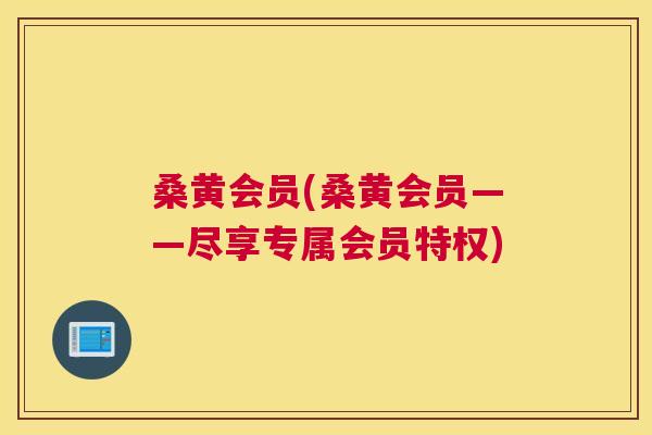 桑黄会员(桑黄会员——尽享专属会员特权) 桑黄会员(桑黄会员——尽享专属会员特权)