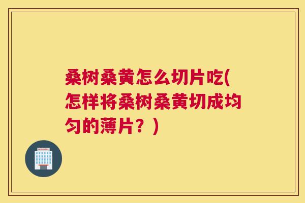 桑树桑黄怎么切片吃(怎样将桑树桑黄切成均匀的薄片？)