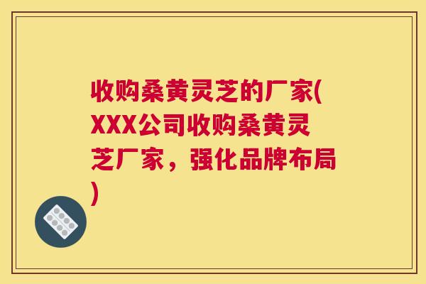 收购桑黄灵芝的厂家(XXX公司收购桑黄灵芝厂家,强化品牌布局) 收购桑黄灵芝的厂家(XXX公司收购桑黄灵芝厂家,强化品牌布局)