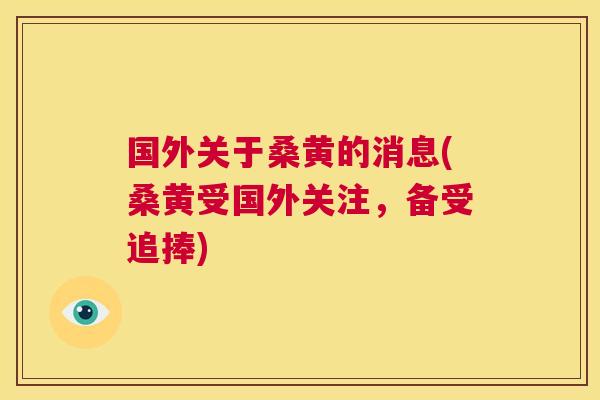 国外关于桑黄的消息(桑黄受国外关注,备受追捧) 国外关于桑黄的消息(桑黄受国外关注,备受追捧)