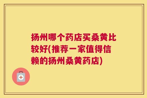 扬州哪个药店买桑黄比较好(推荐一家值得信赖的扬州桑黄药店) 扬州哪个药店买桑黄比较好(推荐一家值得信赖的扬州桑黄药店)