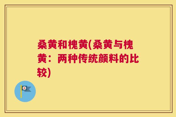 桑黄和槐黄(桑黄与槐黄:两种传统颜料的比较) 桑黄和槐黄(桑黄与槐黄:两种传统颜料的比较)