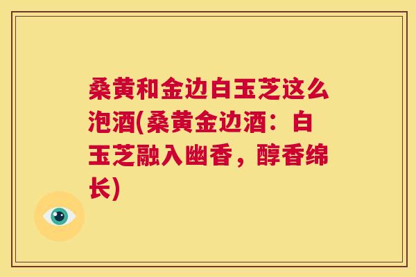 桑黄和金边白玉芝这么泡酒(桑黄金边酒:白玉芝融入幽香,醇香绵长) 桑黄和金边白玉芝这么泡酒(桑黄金边酒:白玉芝融入幽香,醇香绵长)