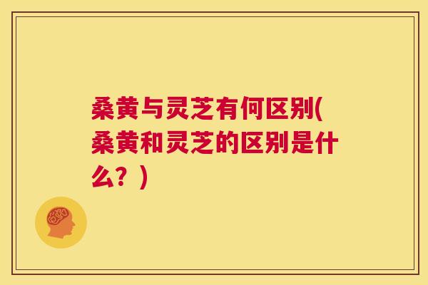 桑黄与灵芝有何区别(桑黄和灵芝的区别是什么?) 桑黄与灵芝有何区别(桑黄和灵芝的区别是什么?)