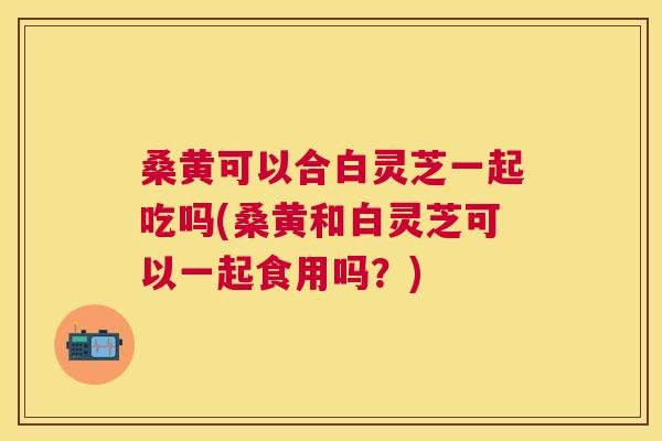 桑黄可以合白灵芝一起吃吗(桑黄和白灵芝可以一起食用吗?) 桑黄可以合白灵芝一起吃吗(桑黄和白灵芝可以一起食用吗?)