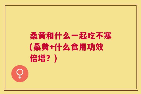 桑黄和什么一起吃不寒(桑黄+什么食用功效倍增?) 桑黄和什么一起吃不寒(桑黄+什么食用功效倍增?)