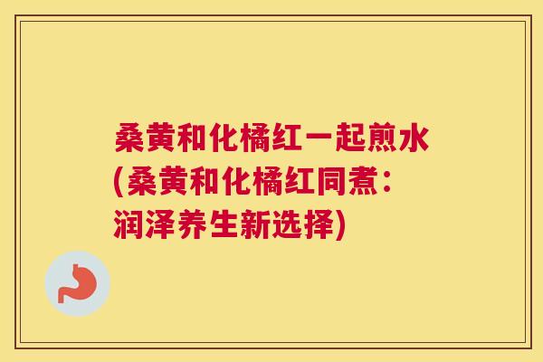 桑黄和化橘红一起煎水(桑黄和化橘红同煮:润泽养生新选择) 桑黄和化橘红一起煎水(桑黄和化橘红同煮:润泽养生新选择)