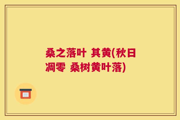 桑之落叶 其黄(秋日凋零 桑树黄叶落) 桑之落叶 其黄(秋日凋零 桑树黄叶落)
