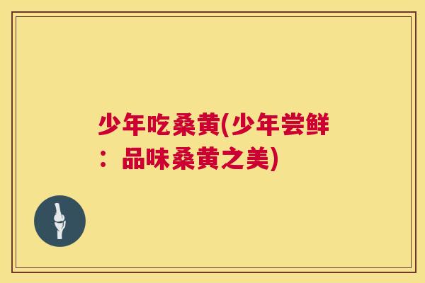 少年吃桑黄(少年尝鲜:品味桑黄之美) 少年吃桑黄(少年尝鲜:品味桑黄之美)