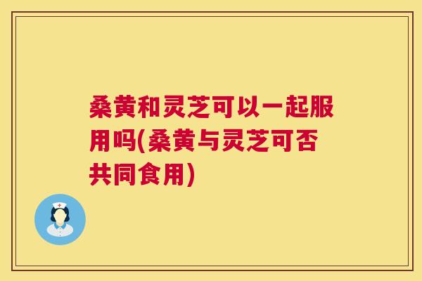 桑黄和灵芝可以一起服用吗(桑黄与灵芝可否共同食用)
