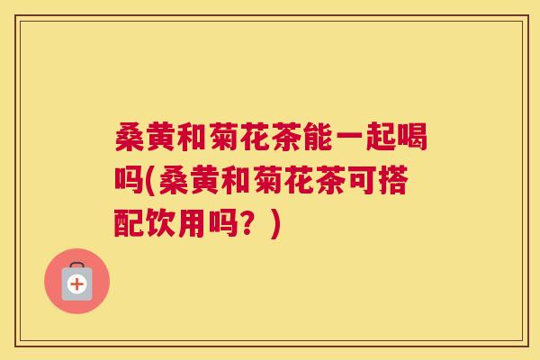 桑黄和菊花茶能一起喝吗(桑黄和菊花茶可搭配饮用吗?) 桑黄和菊花茶能一起喝吗(桑黄和菊花茶可搭配饮用吗?)