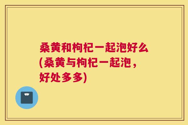 桑黄和枸杞一起泡好么(桑黄与枸杞一起泡，好处多多)